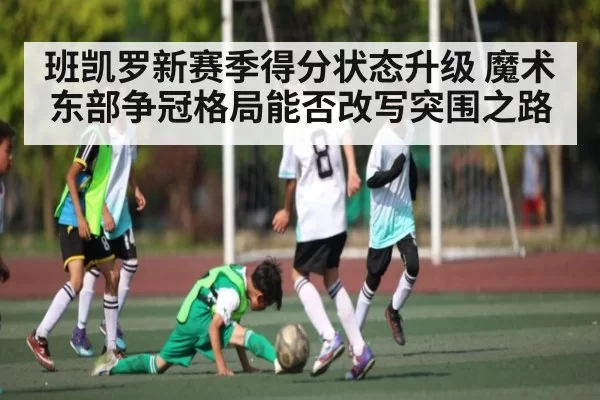班凯罗新赛季得分状态升级 魔术东部争冠格局能否改写突围之路